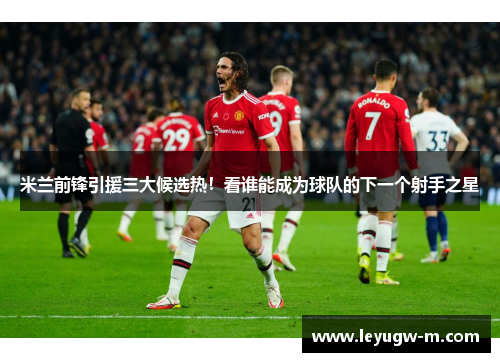 米兰前锋引援三大候选热！看谁能成为球队的下一个射手之星