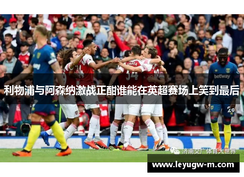 利物浦与阿森纳激战正酣谁能在英超赛场上笑到最后