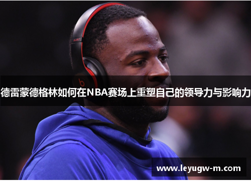 德雷蒙德格林如何在NBA赛场上重塑自己的领导力与影响力