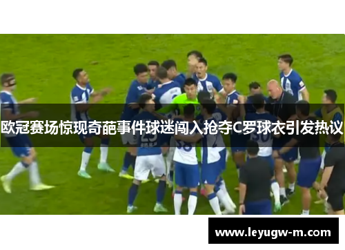 欧冠赛场惊现奇葩事件球迷闯入抢夺C罗球衣引发热议